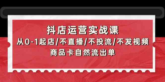 抖店运营实战课：从0-1起店/不直播/不投流/不发视频/商品卡自然流出单-365资源网