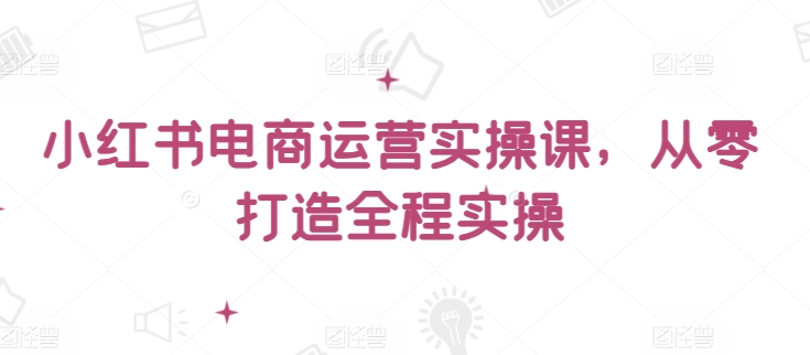 小红书电商运营实操课，​从零打造全程实操-365资源网