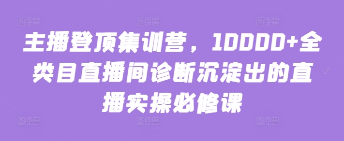 主播登顶集训营，10000+全类目直播间诊断沉淀出的直播实操必修课-365资源网