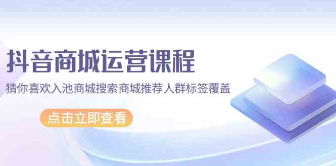 抖音商城运营课程，猜你喜欢入池商城搜索商城推荐人群标签覆盖（67节课）-365资源网