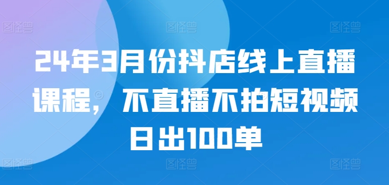 24年3月份抖店线上直播课程，不直播不拍短视频日出100单-365资源网