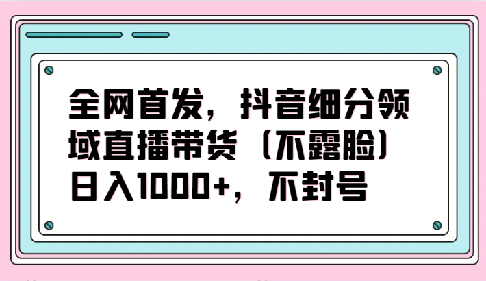 全网首发，抖音细分领域直播带货（不露脸）项目，日入1000+，不封号-365资源网