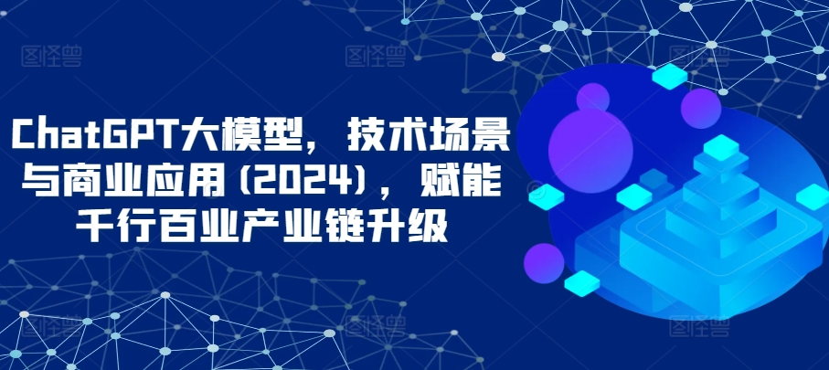 ChatGPT大模型，技术场景与商业应用(2024)，赋能千行百业产业链升级-365资源网