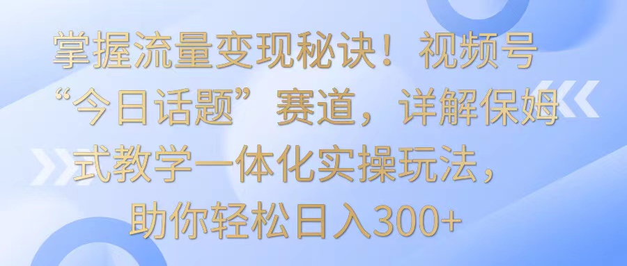 掌握流量变现秘诀！视频号“今日话题”赛道，详解保姆式教学一体化实操玩法，日入300+-365资源网