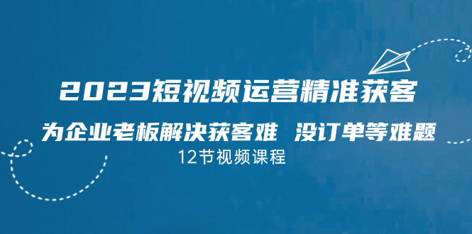 2023短视频·运营精准获客，为企业老板解决获客难 没订单等难题（12节课）-365资源网