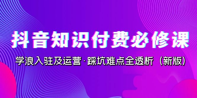 抖音·知识付费·必修课，学浪入驻及运营·踩坑难点全透析（2023新版）-365资源网