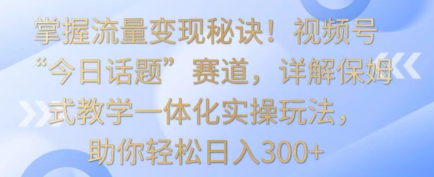 掌握流量变现秘诀！视频号“今日话题”赛道，详解保姆式教学一体化实操玩法，助你轻松日入300+-365资源网