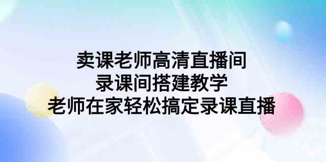 （9314期）卖课老师高清直播间 录课间搭建教学，老师在家轻松搞定录课直播-365资源网