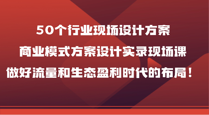 50个行业现场设计方案，商业模式方案设计实录现场课，做好流量和生态盈利时代的布局！-365资源网