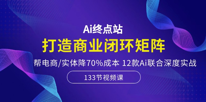 （10428期）Ai终点站，打造商业闭环矩阵，帮电商/实体降70%成本，12款Ai联合深度实战-365资源网