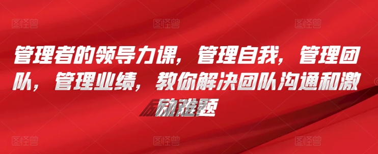 管理者的领导力课，​管理自我，管理团队，管理业绩，​教你解决团队沟通和激励难题-365资源网