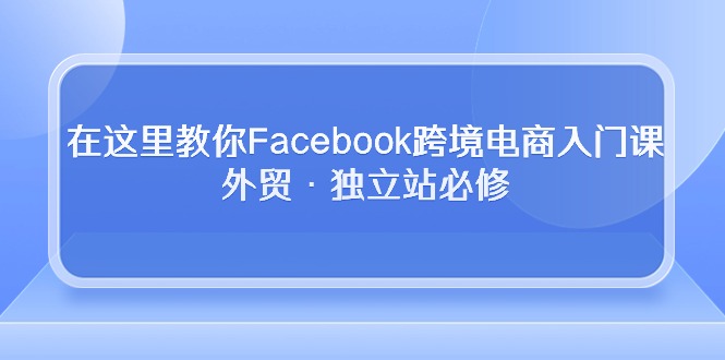 在这里教你Facebook跨境电商入门课，外贸·独立站必修（19节课）-365资源网