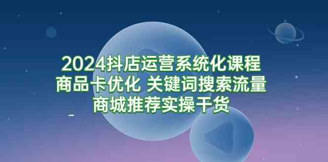 （9438期）2024抖店运营系统化课程：商品卡优化 关键词搜索流量商城推荐实操干货-365资源网