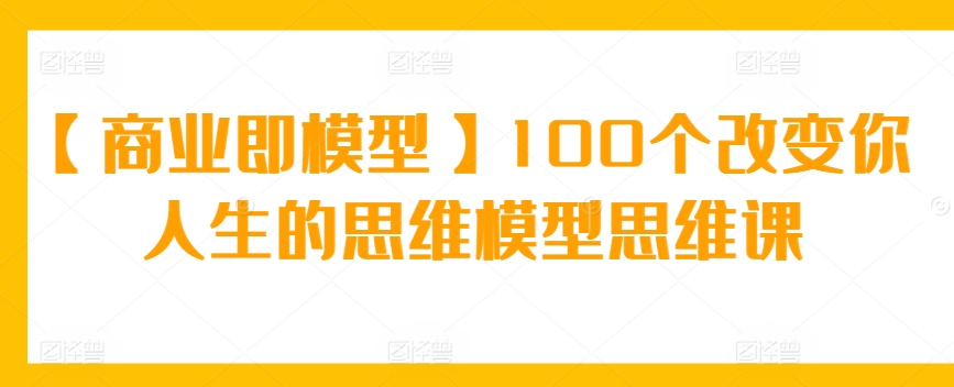 【商业即模型】100个改变你人生的思维模型思维课-365资源网