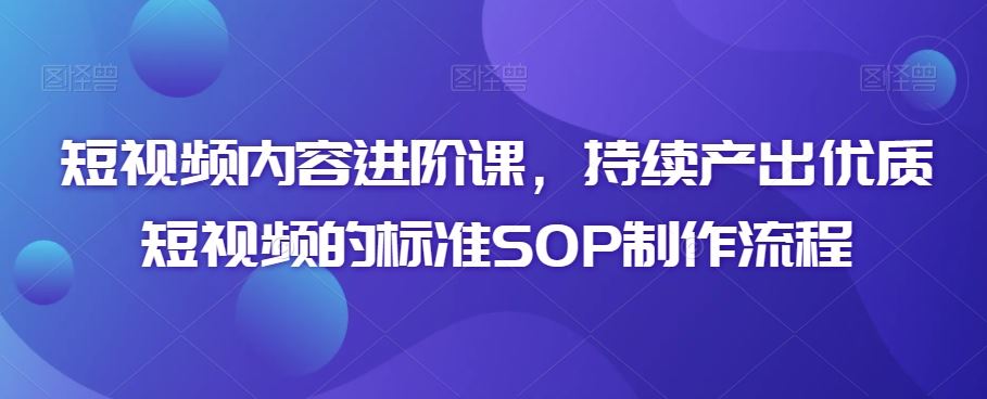 短视频内容进阶课，持续产出优质短视频的标准SOP制作流程-365资源网