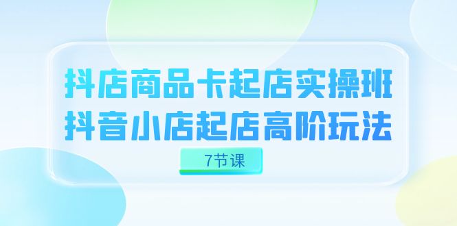 抖店-商品卡起店实战班，抖音小店起店高阶玩法（7节课）-365资源网