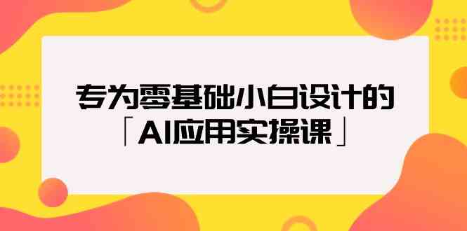 专为零基础小白设计的「AI应用实操课」-365资源网