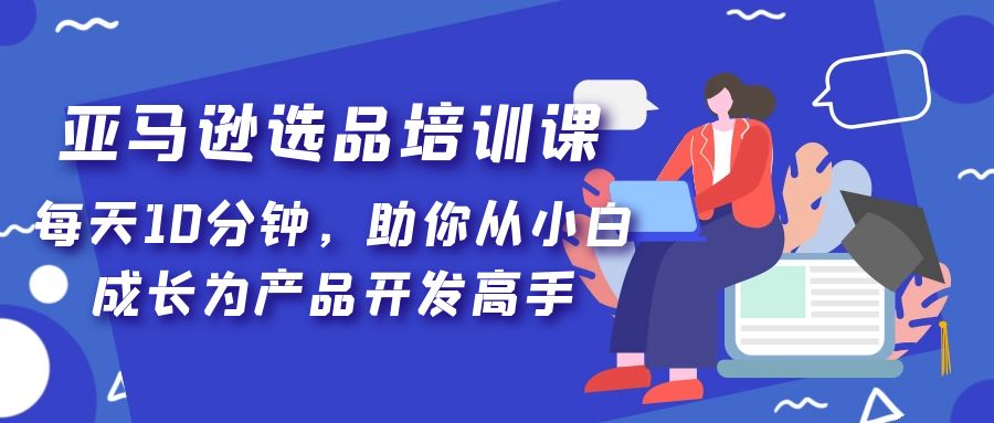 亚马逊选品培训课，每天10分钟，助你从小白成长为产品开发高手！-365资源网