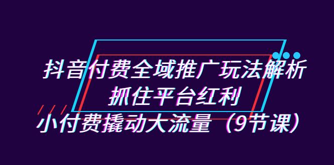 抖音付费全域推广玩法解析：抓住平台红利，小付费撬动大流量（9节课）-365资源网