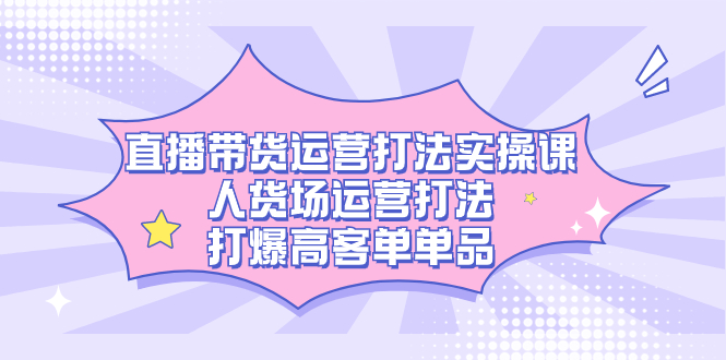 直播带货运营打法实操课，人货场运营打法，打爆高客单单品-365资源网