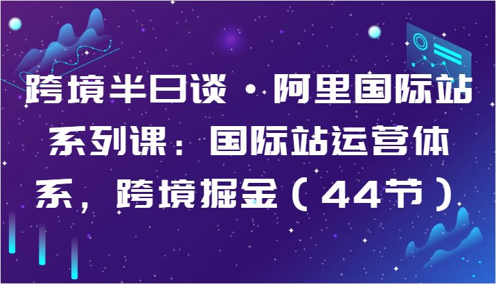 跨境半日谈·阿里国际站系列课：国际站运营体系，跨境掘金（44节）-365资源网