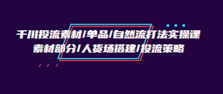 千川投流素材/单品/自然流打法实操培训班，素材部分/人货场搭建/投流策略-365资源网