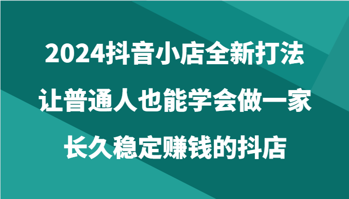 2024抖音小店全新打法，让普通人也能学会做一家长久稳定赚钱的抖店（24节）-365资源网