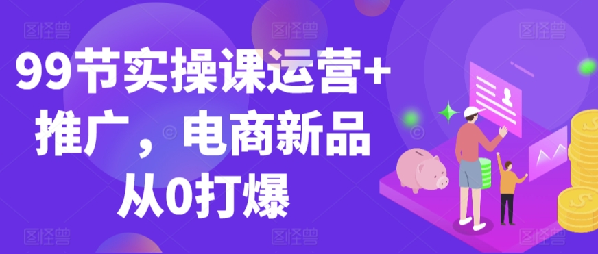 99节实操课运营+推广，电商新品从0打爆-365资源网