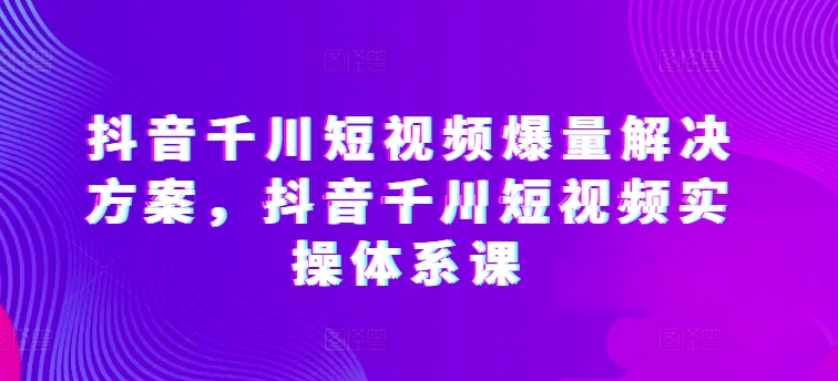 抖音千川短视频爆量解决方案，抖音千川短视频实操体系课-365资源网