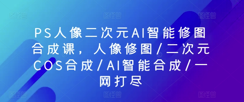 PS人像二次元AI智能修图合成课，人像修图/二次元COS合成/AI智能合成/一网打尽-365资源网