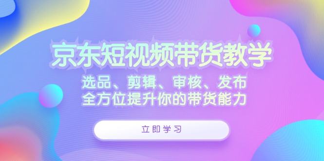 京东短视频带货教学：选品、剪辑、审核、发布，全方位提升你的带货能力-365资源网