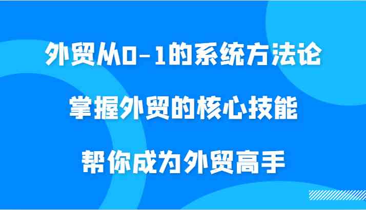 外贸从0-1的系统方法论，掌握外贸的核心技能，帮你成为外贸高手-365资源网