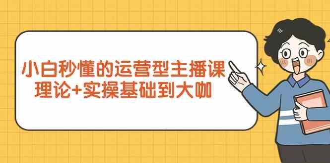 新手小白秒懂的运营型主播课，理论+实操基础到大咖（7节课）-365资源网