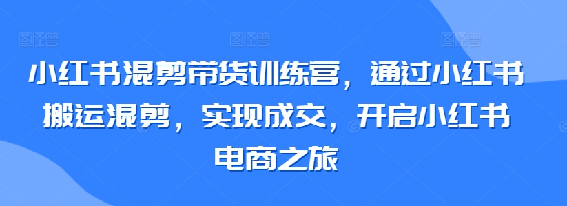 小红书混剪带货训练营，通过小红书搬运混剪，实现成交，开启小红书电商之旅-365资源网